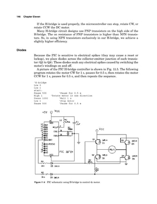 146 Chapter Eleven
If the H-bridge is used properly, the microcontroller can stop, rotate CW, or
rotate CCW the DC motor.
Many H-bridge circuit designs use PNP transistors on the high side of the
H-bridge. The on resistance of PNP transistors is higher than NPN transis-
tors. So, in using NPN transistors exclusively in our H-bridge, we achieve a
slightly higher efficiency.
Diodes
Because the PIC is sensitive to electrical spikes (they may cause a reset or
lockup),we place diodes across the collector-emitterjunction of each transis-
tor (Q1to Q4). These diodes snub any electrical spikes caused by switchingthe
motor's windings on and off.
A picture of the PIC H-bridge controller is shown in Fig. 11.5.The following
program rotates the motor CW for 1s, pauses for 0.5 s, then rotates the motor
CCW for 1s, pauses for 0.5 s, and then repeats the sequence.
'H-bridge
Low 0
Low 1
start :
Pause 500 'Pause for 0.5 s
High 1 'Rotate motor in one direction
Pause 1000 'Wait 1 s
Low 1 'Stop motor
Pause 500 'Pause for 0.5 s
Figure 11.4 PIC schematic using H-bridge to control dc motor.
 