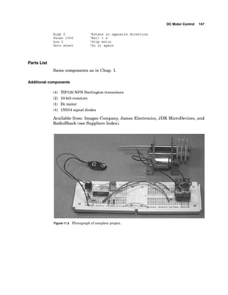 DC Motor Control 147
High 0 'Rotate in opposite direction
Pause 1000 'Wait 1 s
Low 0 'Stop motor
Goto start 'Do it again
Parts List
Same components as in Chap. 1.
Additional components
(4) TIP120 NPN Darlington transistors
(2) 10-kflresistors
(1) Dc motor
(4) IN914 signal diodes
Available from: Images Company, James Electronics, JDR MicroDevices, and
Radioshack (see Suppliers Index).
Figure 11.5 Photograph of complete project.
 