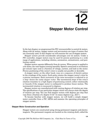 Chapter
Stepper Motor Control
In the last chapter,we programmed the PIC microcontroller to control dc motors.
Along with dc motors, stepper motors and servomotors are types of motors that
are commonly used. In this chapter we will examine the use of stepper motors.
Stepper motors provide considerable advantages over dc motors. Under a
PIC controller, stepper motors may be used for precise positioning in a wide
range of applications, including robotics, automation, animatronics, and posi-
tioning control.
Stepper motors operate differentlyfrom dc motors. When power is applied to
a dc motor, the rotor begins turning smoothly. Speed is measured in revolutions
per minute (rpm) and is a function of voltage, current, and load on the motor.
Precise positioning of the motor's rotor is usually not possible or desirable.
A stepper motor, on the other hand, runs on a sequence of electric pulses
to the windings of the motor. Each pulse rotates the stepper motor's rotor by
a precise increment. Each increment of the rotor movement is referred to as
a step-hence the name stepper motor. The incremental steps of the rotor's
rotation translate to a high degree of positioning control, either rotationally
or linearly if the stepper motor is configured to produce linear motion. The
incremental rotation is measured in degrees.
Stepper motors are manufactured with varying degrees of rotation per step.
The specificationsof any particular stepper motor will always state the degree
of rotation per step. You can find stepper motors with degrees per step that
vary from a fraction of a degree (0.12") to many degrees (e.g., 22.5").
To become familiar with stepper motors, we will build a simple stepper
motor controller from a PIC 16F84 and examine the operating principles of
stepper motors.
Stepper Motor Constructionand Operation
Stepper motors are constructed using strong permanent magnets and electro-
magnets. The permanent magnets are located on the rotating shaft, called the
149
Copyright 2000 The McGraw-Hill Companies, Inc. Click Here for Terms of Use.
 