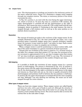 1SO ChapterTwelve
rotor. The electromagnets or windings are located on the stationary portion of
the motor, called the stator. Figure 12.1 illustrates a stepper motor stepping
through one complete rotation. The stator, or stationary portion of the motor,
surrounds the rotor.
In Fig. 12.1, position 1, we start with the rotor facing the upper electromag-
net, which is turned on. T
o move the rotor in a clockwise (CW) rotation, the
upper electromagnet is switched off and the electromagnet to the right is
switched on. This causes the rotor to rotate 90" CW to align itself with the elec-
tromagnet, shown in position 2. Continuing in the same manner, the rotor is
stepped through a full rotation until we end up in the same position as we
started, shown in position 5.
Resolution
The amount of rotation per pulse is the resolution of the stepper motor. In the
example illustrated in Fig. 12.1, the rotor turned 90" per pulse-not a very
practical motor. A practical stepper motor has a greater resolution (smaller
steps);for instance, it may rotate its shaft 1" per pulse (or step). Such a motor
requires 360 pulses (or steps) to complete one revolution.
When a stepper motor is used for positioning in a linear motion table, each
step of the motor translates to a precise increment of linear movement.
Assume that one revolution of the motor is equal to 1in. of linear travel on
the table. For a stepper motor that rotates 3.75" per step, the increment of lin-
ear movement is approximately 0.01 in. per step. A stepper motor that rotates
1.0" per step would give approximately 0.0027 in. per step. The increment of
movement is inversely proportional to the number of degrees per step.
It is possible to double the resolution of some stepper motors by a process
known as half-stepping. The process is illustrated in Fig. 12.2. In position I,
the motor starts with the upper electromagnet switched on, as before. In posi-
tion 11,the electromagnet to the right is switched on while power to the upper
coil remains on. Since both coils are on, the rotor is equally attracted to both
electromagnets and positions itself in between the two positions (a half-step).
In position 111,the upper electromagnet is switched off and the rotor completes
one step. Although I am only showing one half-step, the motor can be half-
stepped through the entire rotation.
Other types of stepper motors
There are four-wire stepper motors. These stepper motors are called bipolar
and have two coils, with a pair of leads to each coil. Although the circuitry of
this stepper motor is simpler than that of the motor we are using, this motor
requires a more complex driving circuit. The circuit must be able to reverse the
current flow in the coils after it steps.
 
