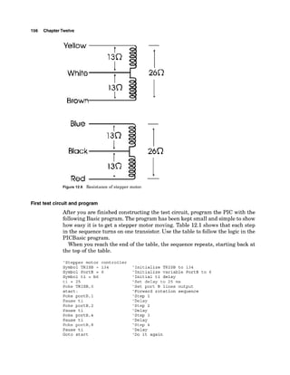 156 ChapterTwelve
Yellow
Blue t
Red
1
Figure 12.6 Resistance of stepper motor.
First test circuit and program
After you are finished constructing the test circuit, program the PIC with the
followingBasic program. The program has been kept small and simple to show
how easy it is to get a stepper motor moving. Table 12.1 shows that each step
in the sequence turns on one transistor. Use the table to follow the logic in the
PICBasic program.
When you reach the end of the table, the sequence repeats, starting back at
the top of the table.
'Stepper motor controller
Symbol TRISB = 134 'Initialize TRISB to 134
Symbol PortB = 6 'Initialize variable PortB to 6
Symbol ti = b6 'Initial ti delay
ti = 25 'Set delay to 25 ms
Poke TRISB,0 'Set port B lines output
start: 'Forward rotation sequence
Poke portB,l 'Step 1
Pause ti 'Delay
Poke portB,2 'Step 2
Pause ti 'Delay
Poke portB,4 'Step 3
Pause ti 'Delay
Poke portB,8 'Step 4
Pause ti 'Delay
Goto start 'Do it again
 