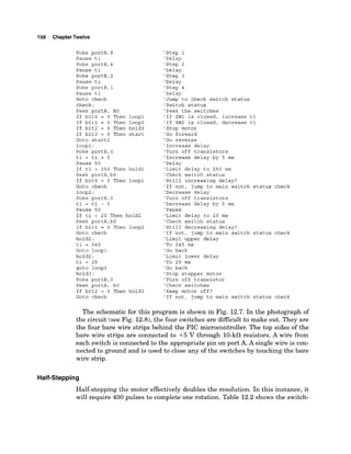 158 ChapterTwelve
Poke portB,8
Pause ti
Poke portB,4
Pause ti
Poke portB,2
Pause ti
Poke portB,l
Pause ti
Goto check
check:
Peek portA, BO
If bitO = 0 Then loopl
If bitl = 0 Then loop2
If bit2 = 0 Then hold3
If bit3 = 0 Then start
Goto start2
loopl:
Poke portB,O
ti = ti + 5
Pause 50
If ti > 250 Then holdl
Peek portA,bO
If bitO = 0 Then loopl
Goto check
loop2:
Poke portB,O
ti = ti - 5
Pause 50
If ti < 20 Then hold2
Peek portA,bO
If bitl = 0 Then loop2
Goto check
holdl:
ti = 245
Goto loopl
hold2:
ti = 25
got0 loop2
hold3 :
Poke portB,O
Peek portA, bO
If bit2 = 0 Then hold3
Goto check
'Step 1
'Delay
'Step 2
'Delay
'Step 3
'Delay
'Step 4
'Delay
'Jump to check switch status
'Switch status
'Peek the switches
'If SW1 is closed, increase ti
'If SW2 is closed, decrease ti
'Stop motor
'Go forward
'Go reverse
'Increase delay
'Turn off transistors
'Increase delay by 5 ms
'Delay
'Limit delay to 250 ms
'Check switch status
'Still increasing delay?
'If not, jump to main switch status check
'Decrease delay
'Turn off transistors
'Decrease delay by 5 ms
'Pause
'Limit delay to 20 ms
'Check switch status
'Still decreasing delay?
'If not, jump to main switch status check
'Limit upper delay
'To 245 ms
'Go back
'Limit lower delay
'To 25 ms
'Go back
'Stop stepper motor
'Turn off transistor
'Check switches
'Keep motor off?
'If not, jump to main switch status check
The schematic for this program is shown in Fig. 12.7. In the photograph of
the circuit (see Fig. 12.8), the four switches are difficult to make out. They are
the four bare wire strips behind the PIC microcontroller. The top sides of the
bare wire strips are connected to +5 V through 10-kl2resistors. A wire from
each switch is connected to the appropriate pin on port A.A single wire is con-
nected to ground and is used to close any of the switches by touching the bare
wire strip.
Half-Stepping
Half-stepping the motor effectively doubles the resolution. In this instance, it
will require 400 pulses to complete one rotation. Table 12.2 shows the switch-
 