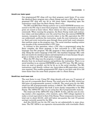 Microcontroller 3
Benefit one: faster speed
Our programmed PIC chips will run their program much faster. If we enter
the identical Basic program into a Basic Stamp and into a PIC chip, the pro-
grammed PIC chip will run 20 to 100 times faster (depending upon the
instructions used) than the Basic Stamp. Here's why.
The BS1 and BS2 Basic Stamp systems use a serial EEPROM memory con-
nected to the PIC chip to store their programs. The basic commandsin the pro-
gram are stored as basic tokens. Basic tokens are like a shorthand for basic
commands. When running the program, the Basic Stamp reads each instruc-
tion (token and datdaddress) over the serial line from the external EEPROM
memory, interprets the token (converts token to the ML equivalent the PIC
can understand), performs the instruction, reads the next instruction, and so
on. Each and every instruction goes through these serial load, read, interpret,
then perform steps as the program runs. The serial interface reading routine
eats up gobs of the microcontroller's CPU time.
In contrast to this operation, when a PIC chip is programmed using the
Basic compiler, the Basic program is first converted to a PIC machine-
language (hex file) program. The ML program is then uploaded into the PIC
chip. Being the native language of the PIC, this machine-language (ML)code
does not need to be stored as tokens and interpreted as it runs because the pro-
gram is written in the PIC chip's native language.
When the PIC chip runs the program, it reads the ML program instructions
directly from its on-board memory and performs the instruction. There is no
serial interface to an external EEPROM to eat up CPU time. The ML instruc-
tions are read in parallel, not bit by bit as in the serial interface. The ML
instructions read directly without any basic-token-to-ML-equivalent conver-
sion required. This enables programmed PIC chips to run their code 20 to 100
times faster than the same Basic program code in a Basic Stamp.
Benefit two: much lower cost
The next factor is cost. Using PIC chips directly will save you 75 percent of
the cost of a comparable Basic Stamp. The retail price for the BS1, which has
256 bytes of programmable memory, is $34.95. The retail price for the BS2,
which has 2K of programmable memory, is $49.95. The 16F84 PIC microcon-
troller featured throughout this book is more closely comparable to the BS2
Stamp. The 16F84 PIC chip we are using has 1K of programmable memory.
The retail cost of the 16F84PIC chip is $6.95. To this, add the cost of a tim-
ing crystal, a few capacitors, a few resistors, and a 7805 voltage regulator to
make a circuit equivalent to that of the Stamp. These componentsincrease the
total cost to about $10.00-still well below one-quarter the cost (75 percent
savings) currently quoted for the BS2.
And this $10.00 cost for the PIC may be cut substantially in some situa-
tions. The PIC 16F84 is an expensive microcontroller with rewritable (flash)
 
