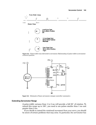 Servomotor Control 169
- :
-
Period I#
ms
Figure 13.2 Pulse-width train delivered to servomotor. blationship of pulse width to servomotor
armature position.
tsv Q
Figure 13.3 Schematic of basic servomotor sweeper controller (automatic).
ExtendingServomotor Range
A pulse-width variance from 1to 2 ms will provide a full 90" of rotation. To
extend this range up to 180°,you need to use pulses smaller than 1ms and
greater than 2 ms.
If you decide to extend the rotational movement from your servo, you should
be aware of certain problems that may arise. In particular, the servomotor has
 