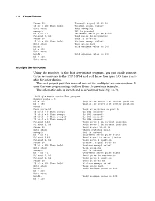 172 ChapterThirteen
Pause 18
If b3 > 200 Then
Goto start
sweepr:
b3 = b3 - 1
Pulsout 0, b3
Pause 18
If b3 < 100 Then
Goto start
holdl:
b3 = 200
Goto start
hold2:
b3 = 100
'Transmit signal 50-60 Hz
hold1 'Maximum sweep1 value?
'Keep sweeping
'SW2 is pressed
'Decrement servo pulse width
'Send pulse to servomotor
'Send it 50-60 Hz
hold2 'Minimum sweepr value?
'Keep going back
'Hold maximum value to 200
'Hold minimum value to 100
Goto start
Multiple Servomotors
Using the routines in the last servomotor program, you can easily connect
three servomotors to the PIC 16F84 and still have four open 110 lines avail-
able for other duties.
The next project provides manual control for multiple (two) servomotors. It
uses the core programming routines from the previous example.
The schematic adds a switch and a servomotor (see Fig. 13.7).
'Multiple servo controller program
Symbol porta = 5
b3 = 150
b4 = 150
start:
Peek porta,bO
If bit0 = 0 Then sweepl
If bit1 = 0 Then sweepr
If bit2 = 0 Then sweep12
If bit3 = 0 Then sweepr2
Pulsout 0,b3
Pulsout 1, b4
Pause 18
Goto start
sweepl:
b3 = b3 + 1
Pulsout 0,b3
Pulsout 1, b4
Pause 18
If b3 > 200 Then holdl
Goto start
sweepr:
b3 = b3 - 1
Pulsout 0, b3
Pulsout 1, b4
Pause 18
If b3 < 100 Then hold2
Goto start
holdl:
b3 = 200
Goto start
hold2:
b3 = 100
'Initialize servo 1 at center position
'Initialize servo 2 at center position
'Look at switches on port A
'Is SW1 pressed?
'Is SW2 pressed?
'Is SW3 pressed?
'Is SW4 pressed?
'Hold servo 1 in current position
'Hold servo 2 in current position
'Send signal 50-60 Hz
'Check switches again
'SW1 is pressed
'Increment servo pulse width
'Send signal to servo 1 motor
'Hold servo 2 position
'Transmit signal 50-60 Hz
'Maximum sweepl value?
'Keep sweeping
'SW2 is pressed
'Decrement servo pulse width
'Send pulse to servomotor
'Hold servo 2 position
'Send it 50-60 Hz
'Minimum sweepr value?
'Keep going back
'Hold maximum value to 200
'Hold minimum value to 100
 