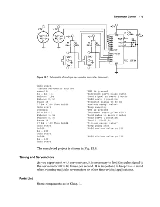 Servomotor Control
Figure 13.7 Schematico
fmultiple servomotorc
o
n
t
r
o
l
l
e
r(manual).
Goto start
'Second servomotor routine
sweep12:
b4 = b4 + 1
Pulsout l,b4
Pulsout 0, b3
Pause 18
If b4 > 200 Then hold3
Goto start
sweepr2:
b4 = b4 - 1
Pulsout 1, b4
Pulsout 0, b3
Pause 18
If b4 < 100 Then hold4
Goto start
hold3:
b4 = 200
Goto start
hold4:
b4 = 100
Goto start
'SW3 is pressed
'Increment servo pulse width
'Send signal to servo 2 motor
'Hold servo 1 position
'Transmit signal 50-60 Hz
'Maximum sweep1 value?
'Keep sweeping
'SW4 is pressed
'Decrement servo pulse width
'Send pulse to servo 2 motor
'Hold servo 1 position
'Send it 50-60 Hz
'Minimum sweepr value?
'Keep going back
'Hold maximum value to 200
'Hold minimum value to 100
The completed project is shown in Fig. 13.8.
Timing and Servomotors
As you experiment with servomotors, it is necessary to feed the pulse signal to
the servomotor 50 to 60 times per second. It is important to keep this in mind
when running multiple servomotors or other time-critical applications.
Parts List
Same components as in Chap. 1.
 