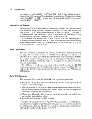 178 Chapter Fourteen
converter, we could set REF- to 1V and REF+ to 3 V. Now what is the reso-
lution of our AID converter? It's calculated just as before. We take the voltage
range from REF- to REF+, in this case 2 V, and divide by 256 (8-bit resolu-
tion). So 2/256 = 0.0078 V
.
Interpretingthe Results
Suppose the PIC microcontroller is reading the number 100 from the serial
A/Dconverter. What does this number represent? Let's go back to our first
case, where V is 5 V, the voltage range is 5 V, REF+ is tied to V ,and REF-
is tied to groiAd. Our resolution is 0.019 V. So reading 100 fromciheA/D chip
means that it is reading a voltage of 100 x 0.019 V, or 1.9V
.
In the second case, where REF- is at 1V, REF+ is a +3 V, range equals 2
V, and step resolution equals 0.0078 V. Here reading the number 100from the
serial A/D converter is equal to a voltage of 1.78V [(I00 X 0.0078V = 0.78 V);
0.78 V plus REF- (1V) = 1.78Vl.
Serial Chip Control
Now that the basic calculations are finished, it's time to actually implement
the chip. We need three I/O lines to use the serial A/Dchip. The CS pin is a
Chip Select; the small line or bar above the CS nomenclature tells us that the
pin is active negative. Thus, when the CS pin is brought low, the chip is select-
ed. A clock signal is sent to the chip's I/O clock pin. We read the serial data
from the data out pin.
We will have to create our own serial routine as before, since the RS-232
communication protocol will foul the chip with its stop and start bits. But we
will use the RS-232 routine to display the information from our A/D onto our
LCD display.
Serial Chip Sequence
This sequence shows how the serial A/D chip can be accessed easily.
1. Bring the CS pin low. This immediately places the most significant bit
(MSB)on the data out pin.
2. The falling edges of the first four I/O clock cycles shift out the second,third,
fourth, and fifth most significant bits. At this point, the on-chip sample and
hold begin sampling the analog input.
3. Three more I/O clock cycles bring out the sixth, seventh, and eighth con-
version bits on the falling edges.
4. Bring CS high and the I/O clock line low.
The first schematic is shown in Fig. 14.3.We are using a 5- or 10-kClpoten-
tiometer. By moving the wiper back and forth, you can see how the number on
the LCD changes. You can calculate the voltage the number represents by mul-
tiplying the number on the display by 0.019 V.
 