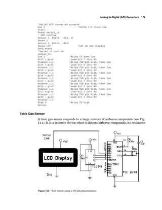Analog-to-Digital (AID) Converters 179
'Serial A/D converter program
Low 1 'Bring 1/0 clock low
start:
Gosub serial-in
' LCD routine
Serout 3, N2400, (254, 1)
Pause 1
Serout 3, N2400, (#bO)
Pause 100 'Let me see display
Goto start
'Serial in routine
serial-in:
LOW 2
bit7 = pinO
Pulsout 1,l
bit6 = pin0
Pulsout 1,l
bit5 = pinO
Pulsout 1,l
bit4 = pinO
Pulsout 1,l
bit3 = pinO
Pulsout 1,l
bit2 = pinO
Pulsout 1,l
bit1 = pinO
Pulsout 1,l
bit0 = pinO
Pulsout 1,l
High 2
Return
'Bring CS down low
'Load bit 7 into BO
'Bring CLK pin high, then low
'Load bit 6 into BO
'Bring CLK pin high, then low
'Load bit 5 into BO
'Bring CLK pin high, then low
'Load bit 4 into BO
'Bring CLK pin high, then low
'Load bit 3 into BO
'Bring CLK pin high, then low
'Load bit 2 into BO
'Bring CLK pin high, then low
'Load bit 1 into BO
'Bring CLK pin high, then low
'Load bit 0 into BO
'Bring CS high
Toxic Gas Sensor
A toxic gas sensor responds to a large number of airborne compounds (see Fig.
14.4). It is a resistive device;when it detects airborne compounds,its resistance
Figure 1
4
.
3 Testc
i
r
c
u
i
tusing a 10-k0potentiometer.
 