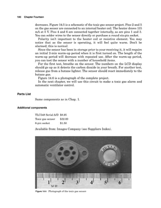180 Chapter Fourteen
decreases. Figure 14.5is a schematicof the toxic gas sensor project. Pins 2 and 5
on the gas sensor are connected to an internal heater coil. The heater draws 115
mA at 5 V. Pins 4 and 6 are connected together internally, as are pins 1and 3.
You can solder wires to the sensor directly or purchase a round six-pin socket.
Polarity isn't important to the heater coil or resistive element. You may
notice that as the sensor is operating, it will feel quite warm. Don't be
alarmed; this is normal.
Since the sensor has been in storage prior to your receiving it, it will require
an initial 2-min warm-up period when it is first turned on. The length of the
warm-up period will decrease with repeated use. After the warm-up period,
you can test the sensor with a number of household items.
For the first test, breathe on the sensor. The numbers on the LCD display
should go up as it detects the carbon dioxide in your breath. For another test,
release gas from a butane lighter. The sensor should react immediately to the
butane gas.
Figure 14.6 is a photograph of the complete project.
In the next chapter, we will use this circuit to make a toxic gas alarm and
automatic ventilator control.
Parts List
Same components as in Chap. 1.
Additional components
TLC548 SerialMD $8.95
Toxic gas sensor $32.00
6-pin socket $1.50
Available from: Images Company (see Suppliers Index).
Figure 14.4 Photograph of the toxic gas sensor.
 