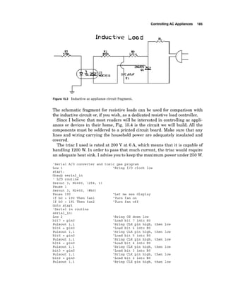 ControllingAC Appliances 185
Figure 1
5
.
3 Inductiveac appliancec
i
r
c
u
i
tfragment.
The schematic fragment for resistive loads can be used for comparison with
the inductive circuit or, if you wish, as a dedicated resistive load controller.
Since I believe that most readers will be interested in controlling ac appli-
ances or devices in their home, Fig. 15.4 is the circuit we will build. All the
components must be soldered to a printed circuit board. Make sure that any
lines and wiring carrying the household power are adequately insulated and
covered.
The triac I used is rated at 200 V at 6 A, which means that it is capable of
handling 1200 W. In order to pass that much current, the triac would require
an adequate heat sink. I advise you to keep the maximum power under 250 W.
'Serial A/D converter and toxic gas program
Low 1 'Bring 1/0 clock low
start:
Gosub serial-in
' LCD routine
Serout 3, N2400, (254, 1)
Pause 1
Serout 3, N2400, (#bO)
Pause 100
If bO > 190 Then fan1
If bO < 191 Then fan2
Goto start
'Serial in routine
serial-in:
Low 2
bit7 = pinO
Pulsout 1,l
bit6 = pin0
Pulsout 1,l
Bit5 = pin0
Pulsout 1,l
bit4 = pinO
Pulsout 1,l
bit3 = pinO
Pulsout 1,l
bit2 = pinO
Pulsout 1,l
'Let me see display
'Turn fan on
'Turn fan off
'Bring CS down low
'Load bit 7 into BO
'Bring CLK pin high, then low
'Load bit 6 into BO
'Bring CLK pin high, then low
'Load bit 5 into BO
'Bring CLK pin high, then low
'Load bit 4 into BO
'Bring CLK pin high, then low
'Load bit 3 into BO
'Bring CLK pin high, then low
'Load bit 2 into BO
'Bring CLK pin high, then low
 