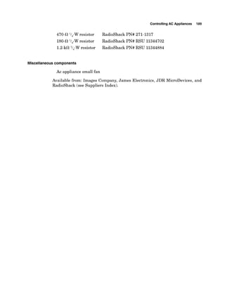 ControllingAC Appliances 189
47042 V4-Wresistor RadioShack PN# 271-1317
180-il V4-Wresistor RadioShack PN# RSU 11344702
1.2-kil l/,-W resistor RadioShack PN# RSU 11344884
Miscellaneouscomponents
Ac appliance small fan
Available from: Images Company, James Electronics, JDR MicroDevices, and
RadioShack (see Suppliers Index).
 