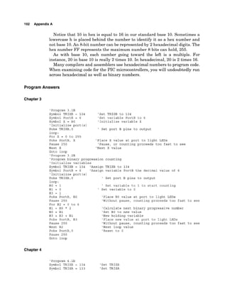 192 Appendix A
Notice that 10 in hex is equal to 16 in our standard base 10. Sometimes a
lowercase h is placed behind the number to identify it as a hex number and
not base 10.An 8-bit number can be represented by 2 hexadecimal digits. The
hex number FF represents the maximum number 8 bits can hold, 255.
As with base 10, each number going toward the left is a multiple. For
instance, 20 in base 10 is really 2 times 10. In hexadecimal, 20 is 2 times 16.
Many compilers and assemblers use hexadecimal numbers to program code.
When examining code for the PIC microcontrollers, you will undoubtedly run
across hexadecimal as well as binary numbers.
ProgramAnswers
Chapter 3
'Program 3.1B
Symbol TRISB = 134 'Set TRISB to 134
Symbol PortB = 6 'Set variable PortB to 6
Symbol X = BO 'Initialize variable X
'Initialize port (s)
Poke TRISB,O ' Set port B pins to output
loop:
For X = 0 to 255
Poke PortB, X 'Place X value at port to light LEDs
Pause 250 'Pause, or counting proceeds too fast to see
Next X 'Next X value
Goto loop
'Program 3.2B
'Program binary progression counting
'Initialize variables
Symbol TRISB = 134 'Assign TRISB to 134
Symbol PortB = 6 'Assign variable PortB the decimal value of 6
'Initialize port (s)
Poke TRISB,O ' Set port B pins to output
loop:
BO = 1 ' Set variable to 1 to start counting
B1 = 0 ' Set variable to 0
B3 = 1
Poke PortB, BO 'Place BO value at port to light LEDs
Pause 250 'Without pause, counting proceeds too fast to see
For B2 = 0 to 6
B1 = BO * 2 'Calculate next binary progressive number
BO = B1 'Set BO to new value
B3 = B3 + B1 'New holding variable
Poke PortB, B3 'Place new value at port to light LEDs
Pause 250 'Without pause, counting proceeds too fast to see
Next B2 'Next loop value
Poke PortB,O 'Reset to 0
Pause 250
Goto loop
Chapter 4
'Program 4.lb
Symbol TRISB = 134 'Set TRISB
Symbol TRISA = 133 'Set TRISA
 