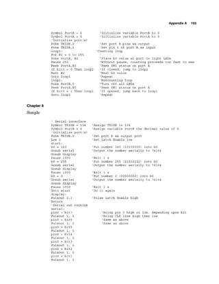 Appendix A 193
Symbol PortB = 6
Symbol PortA = 5
'Initialize port (s)
Poke TRISB,0
Poke TRISA,1
loopl:
For B2 = 0 to 255
Poke PortB, B2
Pause 250
Peek PortA,BO
If bitO = 0 Then loop2
Next B2
Goto loopl
loop2:
Poke PortB,0
Peek PortA,BO
If bitO = 1 Then loopl
Goto loop2
'Initialize variable PortB to 6
'Initialize variable PortA to 5
'Set port B pins as output
'Set pin 1 of port A as input
'Counting loop
'Place bO value at port to light LEDs
'Without pause, counting proceeds too fast to see
'Peek SW1 status on port A
'If closed, jump to loop2
'Next bO value
'Repeat
'Noncounting loop
'Turn off all LEDs
'Peek SW1 status on port A
'If opened, jump back to loopl
'Repeat
Chapter 8
Simple
' Serial interface
Symbol TRISB = 134
Symbol PortB = 6
'Initialize port (s)
Poke TRISB,O
Low 2
start:
bO = 160
Gosub serial
Gosub display
Pause 1000
bO = 255
Gosub serial
Gosub display
Pause 1000
bO = 0
Gosub serial
Gosub display
Pause 1000
'Assign TRISB to 134
'Assign variable PortB the decimal value of 6
'Set port B as output port
'Set Latch Enable low
'Put number 160 (10100000) into bO
'Output the number serially to 74164
'Wait 1 s
'Put number 255 (11111111) into bO
'Output the number serially to 74164
'Wait 1 s
'Put number 0 (00000000) into bO
'Output the number serially to 74164
'Wait 1 s
Goto start 'Do it again
display:
Pulsout 2,l 'Pulse Latch Enable high
Return
'Serial out routine
serial:
pin0 = bit7 'Bring pin 0 high or low, depending upon bit
Pulsout 1, 1 'Bring CLK line high then low
pin0 = bit6 'Same as above
Pulsout 1, 1 'Same as above
pinO = bit5
Pulsout 1, 1
pinO = bit4
Pulsout 1, 1
pinO = bit3
Pulsout 1, 1
pinO = bit2
Pulsout 1, 1
pinO = bit1
Pulsout 1, 1
 