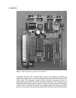 6 Chapter One
Figure 1.2 EPIC programming carrier board and software.
rewritable memory. The on-board flash memory can endure a minimum of
1000eraselwrite cycles, so you can reprogram and reuse the PIC chip at least
1000 times. The program retention time, between eraselwrite cycles, is
approximately 40 years. The l&pin chip devotes 13pins to 110. Each pin may
be programmed individually for input or output. The pin status (I10 direction
control) may be changed on the fly via programming. Other features include
power on reset, power-saving sleep mode, power-up timer, and code protection,
 