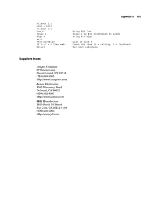 Appendix A 195
Pulsout 1,l
pin0 = bit0
Pulsout 1,l
Low 6 'Bring ALD low
Pause 1 'Pause 1 ms for everything to latch
High 6 'Bring ALD high
wait:
Peek portb,bO 'Look at port B
If bit7 = 0 Then wait 'Check SBY line (0 = talking, 1 = finished)
Return 'Get next allophone
Suppliers Index
Images Company
39 Seneca Loop
Staten Island, NY 10314
(718) 698-8305
http://www.imagesco.com
James Electronics
1355 Shoreway Road
Belmont, CA 94002
(650) 592-8097
http://www.jameco.com
JDR Microdevices
1850 South 10 Street
San Jose, CA 95112-4108
(800) 538-5005
http://www.jdr.com
 