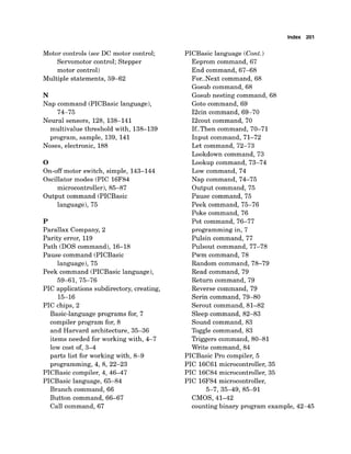 Index 201
Motor controls (see DC motor control;
Servomotor control; Stepper
motor control)
Multiple statements, 59-62
N
Nap command (PICBasic language),
74-75
Neural sensors, 128, 138-141
multivalue threshold with, 138-139
program, sample, 139, 141
Noses, electronic, 188
0
On-off motor switch, simple, 143-144
Oscillator modes (PIC 16F84
microcontroller), 85-87
Output command (PICBasic
language), 75
P
Parallax Company, 2
Parity error, 119
Path (DOS command), 16-18
Pause command (PICBasic
language), 75
Peek command (PICBasic language),
59-61, 75-76
PIC applications subdirectory, creating,
15-16
PIC chips, 2
Basic-language programs for, 7
compiler program for, 8
and Harvard architecture, 35-36
items needed for working with, 4-7
low cost of, 3-4
parts list for working with, 8-9
programming, 4, 8,22-23
PICBasic compiler, 4, 46-47
PICBasic language, 65-84
Branch command, 66
Button command, 66-67
Call command, 67
PICBasic language (Cont.)
Eeprom command, 67
End command, 67-68
For..Next command, 68
Gosub command, 68
Gosub nesting command, 68
Goto command, 69
I2cin command, 69-70
I2cout command, 70
If..Then command, 70-71
Input command, 71-72
Let command, 72-73
Lookdown command, 73
Lookup command, 73-74
Low command, 74
Nap command, 74-75
Output command, 75
Pause command, 75
Peek command, 75-76
Poke command, 76
Pot command, 76-77
programming in, 7
Pulsin command, 77
Pulsout command, 77-78
Pwm command, 78
Random command, 78-79
Read command, 79
Return command, 79
Reverse command, 79
Serin command, 79-80
Serout command, 81-82
Sleep command, 82-83
Sound command, 83
Toggle command, 83
Triggers command, 80-81
Write command, 84
PICBasic Pro compiler, 5
PIC 16C61microcontroller, 35
PIC 16C84 microcontroller, 35
PIC 16F84microcontroller,
5-7,35-49,85-91
CMOS, 41-42
counting binary program example, 42-45
 
