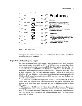 Microcontroller 7
MCLR
Features
GENERAL
13 kOpins W t h i~~dividual
dirpdim control
HighCurrent sinkbwrce tor dlrecl LED k i w
- 25 rnA sirlt max, pw pm
- 20 mA solrrr;e max per pin
IWRO; #&it tiierkmmteu vtlth 8-blt
programrnable prewaler
Figure 1.3 PIC 16F84 pinout.
among others. Additional features and architecture details of the PIC 16F84
will be given as we continue.
Step I: Writing the Basic-languageprogram
PICBasic programs are written using a word processor. Any word processor
that is able to save its text file as ASCII or DOS text may be used. Just about
every commercial word processor available has this option. Use the Save as
command and choose MS-DOS text, DOS text, or ASCII text. The text file you
write with the word processor will be compiledinto a program. If you don't own
a word processor, you can use Windows Notepad, which is included with
Windows 3.X and Windows 95/98, to write the Basic-language source file. (In
Windows, look under Accessories.)At the DOS level, you can use the Edit pro-
gram to write text files.
The compiler needs the basic program saved as a standard (MS-DOS) or
ASCII test file because any special formatting and print codes that are
unique to an individual word processor are not saved in the ASCII or DOS
file types.
When you save the file, save it with a .bassuffix. For example, if you were
saving a program named wink,you would save it as wink.bas.Savingthe file
with a .bas suffix is an option. The compiler will read the file with or without
the .bas suffix. The .bas suffix will help you identify your PIC programs in
a crowded directory.
 