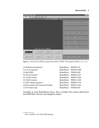 Microcontroller 9
Figure 1.4 Screen shot of EPIC programming software (DOS). The program loaded is wink. hex.
(1)Solderless breadboard
(1)0.1-pF capacitor
(8)Red LEDs
(8)470-0 resistors*
(1)4.7-kcR resistor
(8) 10-k0resistors
(1)7805 voltage regulator
(2)Four-position PC-mounted switches
(1)9-V battery clip
RadioShack
RadioShack
RadioShack
RadioShack
RadioShack
RadioShack
RadioShack
RadioShack
RadioShack
Available at local RadioShack stores. Also available from James Electronics
and JDR Micro Devices (see Suppliers Index).
*Also available in the 16-pin DIP package.
 