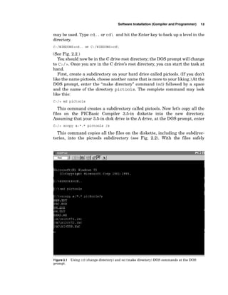 Software Installation (Compiler and Programmer) 13
may be used. Type cd. . or cd and hit the Enter key to back up a level in the
directory.
(See Fig. 2.2.)
You should now be in the C drive root directory; the DOS prompt will change
to c :/ 2. Once you are in the C drive's root directory, you can start the task at
hand.
First, create a subdirectory on your hard drive called pictools. (If you don't
like the name pictools, choose another name that is more to your liking.)At the
DOS prompt, enter the "make directory" command (md) followed by a space
and the name of the directory pictools. The complete command may look
like this:
C:/> md pictools
This command creates a subdirectory called pictools. Now let's copy all the
files on the PICBasic Compiler 3.5-in diskette into the new directory.
Assuming that your 3.5-in disk drive is the A drive, at the DOS prompt, enter
C:/> xcopy a:*.* pictools /s
This command copies all the files on the diskette, including the subdirec-
tories, into the pictools subdirectory (see Fig. 2.2). With the files safely
Figure2.1 Using cd (change directory) and md (make directory) DOS commands at the DOS
prompt.
 