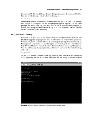 Software Installation (Compiler and Programmer) 15
the executable file epic203.exe. To run this program and decompress the files
first move into the epic subdirectory by typing in
C: cd epic
at the DOS prompt and hitting the Enter key (see Fig. 2.4). The DOS prompt
will change to C: epic>.To run the program type in "epic203" at the DOS
prompt, hit the Enter key (see Fig. 2.5). When I executed the program, it
issued a warning (see the bottom of Fig. 2.5) that a readme.txt file already
exists. Overwrite (yln)?Answer y.
PIC Applications Directory
It would be a good idea if we created another subdirectory to store all our
PICMicro application programs. This will keep all our pictools and epic direc-
tories clean, neat, and uncluttered. If you are performing these commands in
the sequence they appear in the book you are currently in the epic subdirec-
tory. We need to move back to the root directory before we do anything more.
Use the cd (change directory) command to move back into the root directory,
enter cd. .
C:epic> cd..
At the DOS prompt, hit the Enter key (see Fig. 2.6). The DOS will change to
c : > signaling we are in the root directory. We are ready to create another
Figure2.4 Running epic203.exe program to decompress the EPIC files.
 