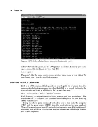 16 ChapterTwo
Figure2.5 EPIC file list inflating. Answer to overwrite Readme.txt is yes (y).
subdirectory called applics.At the DOS prompt in the root directory type in m d
applics and hit the Enter key (see Fig. 2.7).
C:>md applics
If you don't like the name applics choose another name more to your liking. We
are almost ready to write our first program.
Path-The Final DOS Commands
Path is a DOS command that specifies a search path for program files. For
example, the following command specifies that DOS is to search for files in the
three directories listed in addition to the current directory:
path ;c:pictools;c:epic;c:windowscommand;
Each directory in the path command must be separated by a semicolon (;). The
first backslash () indicates that the search should begin in the root directory
of the current drive.
Using the above path command will allow you to run both the compiler
(PBC) and the programmer (EPIC) from the applications directory (applics).
This will streamline and simplifyusing both these programs. Without the path
command you will have to copy files between directories and change directo-
ries to run programs.
 