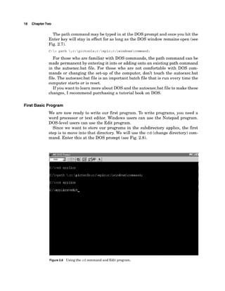 18 ChapterTwo
The path command may be typed in at the DOS prompt and once you hit the
Enter key will stay in effect for as long as the DOS window remains open (see
Fig. 2.7).
C :  > path ;c:pictools;c:epic;c:windowscomrnand;
For those who are familiar with DOS commands, the path command can be
made permanent by entering it into or adding onto an existing path command
in the autoexec.bat file. For those who are not comfortable with DOS com-
mands or changing the set-up of the computer, don't touch the autoexec.bat
file. The autoexec.bat file is an important batch file that is run every time the
computer starts or is reset.
If you want to learn more about DOS and the autoexec.bat file to make these
changes, I recommend purchasing a tutorial book on DOS.
First Basic Program
We are now ready to write our first program. To write programs, you need a
word processor or text editor. Windows users can use the Notepad program.
DOS-level users can use the Edit program.
Since we want to store our programs in the subdirectory applics, the first
step is to move into that directory. We will use the cd (change directory) com-
mand. Enter this at the DOS prompt (see Fig. 2.8).
Figure 2.8 Using the cd command and Edit program.
 