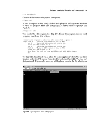 Software Installation (Compiler and Programmer) 19
C:> cd applics
Once in this directory the prompt changes to
In this example I will be using the free Edit program package with Windows
to write the program. Start edit by typing edit at the command prompt (see
Fig. 2.8).
C:applics> edit
This starts the edit program (see Fig. 2.9). Enter this program in your word
processor exactly as it is written:
'First Basic program to wink two LEDs connected to port B.
Loop: High 0 'Turn on LED connected to pin RBO
Low 1 'Turn off LED connected to pin RBI
Pause 500 'Delay for 0.5 s
Low 0 'Turn off LED connected to pin RBO
High 1 'Turn on LED connected to pin RBI
Pause 500 'Delay for 0.5 s
Goto loop 'Go back to loop and blink and wink LEDs forever
End
See Fig. 2.10. Save the above as a text file in the applics directory.Use the Save
function under the File menu. Name the file wink.bas (Fig. 2.11). The .bas suf-
f
m is optional. The compiler program will load and compile the file whether or
1 7 -=-+l?
.*.d
Figure2
.
9 Opening screen oftheEditprogram.
 