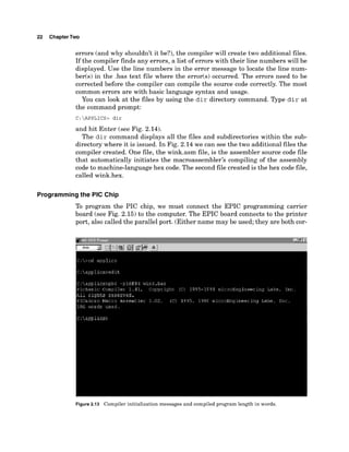 22 ChapterTwo
errors (and why shouldn't it be?), the compiler will create two additional files.
If the compiler finds any errors, a list of errors with their line numbers will be
displayed. Use the line numbers in the error message to locate the line num-
ber(~)
in the .bas text file where the error(s) occurred. The errors need to be
corrected before the compiler can compile the source code correctly. The most
common errors are with basic language syntax and usage.
You can look at the files by using the d i r directory command. Type d i r at
the command prompt:
C:APPLICS> dir
and hit Enter (see Fig. 2.14).
The d i r command displays all the files and subdirectories within the sub-
directory where it is issued. In Fig. 2.14 we can see the two additional files the
compiler created. One file, the wink.asm file, is the assembler source code file
that automatically initiates the macroassembler~s
compiling of the assembly
code to machine-language hex code. The second file created is the hex code file,
called wink.hex.
Programming the PIC Chip
To program the PIC chip, we must connect the EPIC programming carrier
board (see Fig. 2.15) to the computer. The EPIC board connects to the printer
port, also called the parallel port. (Either name may be used; they are both cor-
Figure 2.13 Compiler initialization messages and compiled program length in words.
 