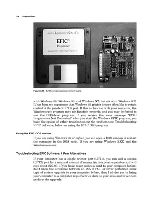 24 ChapterTwo
Figure 2.15 EPIC programming carrier board.
with Windows 95, Windows 98, and Windows NT, but not with Windows 3.X.
It has been my experience that Windows 95 printer drivers often like to retain
control of the printer (LPT1) port. If this is the case with your computer, the
Windows epic program may not function properly, and you may be forced to
use the DOS-level program. If you receive the error message "EPIC
Programmer Not Connected when you start the Windows EPIC program, you
have the option of either troubleshooting the problem (see Troubleshooting
EPIC Software, below) or using the EPIC DOS program.
Usingthe EPlC DOS version
If you are using Windows 95 or higher, you can open a DOS window or restart
the computer in the DOS mode. If you are using Windows 3.XX, end the
Windows session.
Troubleshooting EPlC Software: A Few Alternatives
If your computer has a single printer port (LPTl), you can add a second
(LPT2) port for a nominal amount of money. An inexpensive printer card will
cost about $20.00. If you have never added a card to your computer before,
don't know the difference between an ISA or PCI, or never performed some
type of system upgrade to your computer before, then I advise you to bring
your computer to a computer repairhervice store in your area and have them
perform the upgrade.
 