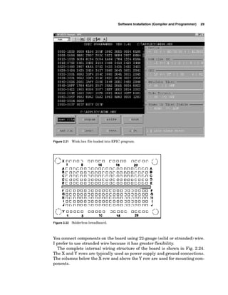 Software Installation (Compiler and Programmer) 29
Figure 2.21 Wink.hex file loaded into EPIC program.
Figure 2.22 Solderless breadboard.
You connect components on the board using 22-gauge (solid or stranded) wire.
I prefer to use stranded wire because it has greater flexibility.
The complete internal wiring structure of the board is shown in Fig. 2.24.
The X and Y rows are typically used as power supply and ground connections.
The columns below the X row and above the Y row are used for mounting com-
ponents.
 