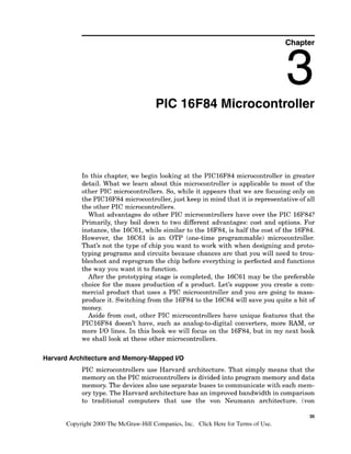 Chapter
PIC 16F84 Microcontroller
In this chapter, we begin looking at the PIC16F84 microcontroller in greater
detail. What we learn about this microcontroller is applicable to most of the
other PIC microcontrollers. So, while it appears that we are focusing only on
the PIC16F84 microcontroller,just keep in mind that it is representative of all
the other PIC microcontrollers.
What advantages do other PIC microcontrollers have over the PIC 16F84?
Primarily, they boil down to two different advantages: cost and options. For
instance, the 16C61,while similar to the 16F84, is half the cost of the 16F84.
However, the 16C61 is an OTP (one-time programmable) microcontroller.
That's not the type of chip you want to work with when designing and proto-
typing programs and circuits because chances are that you will need to trou-
bleshoot and reprogram the chip before everything is perfected and functions
the way you want it to function.
After the prototyping stage is completed, the 16C61may be the preferable
choice for the mass production of a product. Let's suppose you create a com-
mercial product that uses a PIC microcontroller and you are going to mass-
produce it. Switching from the 16F84 to the 16C84will save you quite a bit of
money.
Aside from cost, other PIC microcontrollers have unique features that the
PIC16F84 doesn't have, such as analog-to-digital converters, more RAM, or
more 110 lines. In this book we will focus on the 16F84, but in my next book
we shall look at these other microcontrollers.
Harvard Architecture and Memory-Mapped I
1
0
PIC microcontrollers use Harvard architecture. That simply means that the
memory on the PIC microcontrollersis divided into program memory and data
memory. The devices also use separate buses to communicate with each mem-
ory type. The Harvard architecture has an improved bandwidth in comparison
to traditional computers that use the von Neumann architecture. (von
35
Copyright 2000 The McGraw-Hill Companies, Inc. Click Here for Terms of Use.
 