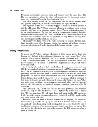 36 ChapterThree
Neumann architecture accesses data and memory over the same bus.) The
Harvard architecture allows for other enhancements. For instance, instruc-
tions may be sized differently than 8-bit-widedata.
The data memory in the PIC microcontroller can be further broken down
into general-purpose RAM and the special function registers (SFRs).
The registers on the PIC 16F84 are mapped in the data memory section at
specific addresses. The PICBasic language allows us to read and write to these
registers as if they were standard memory bytes. This is an important concept
to learn and remember. We read and write to the registers (memory location)
using the Basic language's Peek (read)and Poke (write)commands. By writing
numbers into the chip's registers, we program the chip I10 (via the registers)
and have it perform the functions we need.
Although we read and write to the registers using our familiar decimal num-
bers, to understand what happens inside the register with those numbers
requires a fundamental understanding of the binary number system.
Binary Fundamentals
To access the PIC chip registers efficiently, a little binary goes a long way.
Binary isn't diflicult to learn because there are only two values. That's what
the word binary means: "based on two," as in the two numbers 0 and 1.Binary
0 and 1can also be comparedto an electrical signal controlledby a switch that
has two values, off (0)and on (1).
In binary, a digit is called a bit, which stands
for binary digit.
An 8-bit digital number, or byte, can hold any decimal value between 0 and
255. In hexadecimal notation, these same values (0to 255) are expressed as 00
to FF. We are not going to be learning hex (the hexadecimal number system),
primarily because we don't need to use hexadecimal notation to write Basic
programs. It's nice to know hexadecimal notation in the grand scheme of
things because it is used at times, but it is not essential. What is essential at
this point is to gain an understanding of binary; stay focused on this. When
you understand the binary number system completely, then (and only then) if
you are still interested in hexadecimal notation, there is a quick tutorial in the
Appendix.
The CPU in the PIC 16F84 uses an 8-bit data bus (pathway). The registers
in the PIC chip are also 8 bits wide. Thus, a byte is the perfect size to access
the PIC chip registers. We will read from and write to the PIC microcon-
troller's registers using the decimal numbers between 0 and 255, which can be
contained in one 8-bit byte.
However, when we write a decimal number into a register, the microcon-
troller can only see the binary equivalent of that decimal number (byte). To
understand what's happening inside the register, we need to be able to look at
the binary equivalent of the decimal number (byte) also. Once we can do this,
our ability to effectively and elegantly program the PIC microcontroller is
greatly enhanced.
 