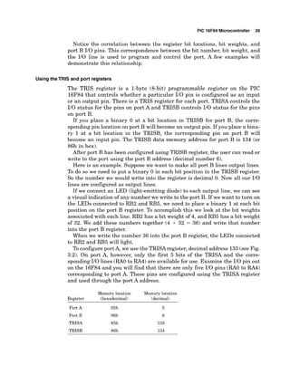 PIC 16F84 Microcontroller 39
Notice the correlation between the register bit locations, bit weights, and
port B I10 pins. This correspondence between the bit number, bit weight, and
the I10 line is used to program and control the port. A few examples will
demonstrate this relationship.
UsingtheTRIS and port registers
The TRIS register is a 1-byte (8-bit) programmable register on the PIC
16F84 that controls whether a particular I10 pin is configured as an input
or an output pin. There is a TRIS register for each port. TRISA controls the
I10 status for the pins on port A and TRISB controls I10 status for the pins
on port B.
If you place a binary 0 at a bit location in TRISB for port B, the corre-
sponding pin location on port B will become an output pin. If you place a bina-
ry 1 at a bit location in the TRISB, the corresponding pin on port B will
become an input pin. The TRISB data memory address for port B is 134 (or
86h in hex).
After port B has been configured using TRISB register, the user can read or
write to the port using the port B address (decimal number 6).
Here is an example. Suppose we want to make all port B lines output lines.
To do so we need to put a binary 0 in each bit position in the TRISB register.
So the number we would write into the register is decimal 0. Now all our I10
lines are configured as output lines.
If we connect an LED (light-emitting diode) to each output line, we can see
a visual indication of any number we write to the port B. If we want to turn on
the LEDs connected to RB2 and RB5, we need to place a binary 1at each bit
position on the port B register. To accomplish this we look at the bit weights
associated with each line. RB2 has a bit weight of 4, and RB5 has a bit weight
of 32. We add these numbers together (4 + 32 = 36) and write that number
into the port B register.
When we write the number 36 into the port B register, the LEDs connected
to RB2 and RB5 will light.
To configure port A, we use the TRISAregister, decimal address 133(see Fig.
3.2). On port A, however, only the first 5 bits of the TRISA and the corre-
sponding I10 lines (RAO to RA4) are available for use. Examine the I10 pin out
on the 16F84 and you will find that there are only five 110pins (RAO to RA4)
corresponding to port A. These pins are configured using the TRISA register
and used through the port A address.
Memory location Memory location
Register (hexadecimal) (decimal)
Port A 05h
Port B 06h
TRISA 85h
TRISB 86h
 