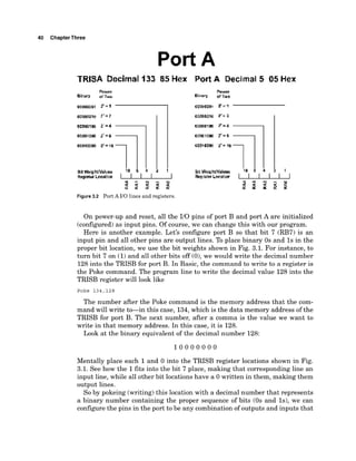 40 ChapterThree
Port A
TRlSA Decimal 133 85 Hex PortA Decimal 5 05 Hex
IIIIDDlOW 2'=8
rorriaaw r= 16
Bil Weigk'klueb 16 0 4 2 1
F t t a l ~ k c r w t l o n I I I I I
Figure 3.2 Port A 110 lines and registers.
On power-up and reset, all the 110 pins of port B and port A are initialized
(configured)as input pins. Of course, we can change this with our program.
Here is another example. Let's configure port B so that bit 7 (RB7) is an
input pin and all other pins are output lines. To place binary 0s and 1s in the
proper bit location, we use the bit weights shown in Fig. 3.1. For instance, to
turn bit 7 on (1)and all other bits off (O),we would write the decimal number
128into the TRISB for port B. In Basic, the command to write to a register is
the Poke command. The program line to write the decimal value 128 into the
TRISB register will look like
Poke 134,128
The number after the Poke command is the memory address that the com-
mand will write to-in this case, 134,which is the data memory address of the
TRISB for port B. The next number, after a comma is the value we want to
write in that memory address. In this case, it is 128.
Look at the binary equivalent of the decimal number 128:
Mentally place each 1and 0 into the TRISB register locations shown in Fig.
3.1. See how the 1fits into the bit 7 place, making that corresponding line an
input line, while all other bit locations have a 0 written in them, making them
output lines.
So by pokeing (writing)this location with a decimal number that represents
a binary number containing the proper sequence of bits (0s and Is), we can
configure the pins in the port to be any combination of outputs and inputs that
 