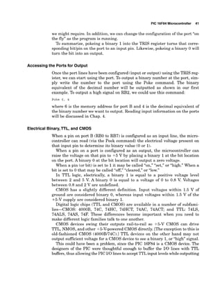 PIC 16F84 Microcontroller 41
we might require. In addition, we can change the configuration of the port "on
the fly" as the program is running.
To summarize, pokeing a binary 1into the TRIS register turns that corre-
sponding bitlpin on the port to an input pin. Likewise, pokeing a binary 0 will
turn the bit into an output.
Accessing the Ports for Output
Once the port lines have been configured (input or output)using the TRIS reg-
ister, we can start using the port. To output a binary number at the port, sim-
ply write the number to the port using the Poke command. The binary
equivalent of the decimal number will be outputted as shown in our first
example. To output a high signal on RB2, we could use this command:
Poke 6 , 4
where 6 is the memory address for port B and 4 is the decimal equivalent of
the binary number we want to output. Reading input information on the ports
will be discussed in Chap. 4.
Electrical Binary,TTL, and CMOS
When a pin on port B (RBO to RB7) is configured as an input line, the micro-
controller can read (via the Peek command) the electrical voltage present on
that input pin to determine its binary value (0 or 1).
When a pin on a port is configured as an output, the microcontroller can
raise the voltage on that pin to +5 V by placing a binary 1at the bit location
on the port. Abinary 0 at the bit location will output a zero voltage.
When a pin (or bit) is set to 1it may be called "on," "set," or "high."When a
bit is set to 0 that may be called "cleared," or "low."
In TTL logic, electrically, a binary 1 is equal to a positive voltage level
between 2 and 5 V
. A binary 0 is equal to a voltage of 0 to 0.8 V. Voltages
between 0.8 and 2 V are undefined.
CMOS has a slightly different definition. Input voltages within 1.5 V of
ground are considered binary 0, whereas input voltages within 1.5 V of the
+5-V supply are considered binary 1.
Digital logic chips (TTL and CMOS) are available in a number of subfami-
lies-CMOS: 4000B, 74C, 74HC, 74HCT, 74AC, 74ACT; and TTL: 74LS,
74ALS, 74AS, 74F. These differences become important when you need to
make different logic families talk to one another.
CMOS devices swing their outputs rail-to-rail so +5-V CMOS can drive
TTL, NMOS, and other +5-V-powered CMOS directly. [The exception to this is
old-fashioned CMOS (4000B/74C).l TTL devices on the other hand may not
output sufficient voltage for a CMOS device to see a binary 1,or "high" signal.
This could have been a problem, since the PIC 16F84 is a CMOS device. The
designers of the PIC were thoughtful enough to buffer the IIO lines with TTL
buffers, thus allowingthe PIC 110linesto acceptTTLinput levelswhile outputting
 