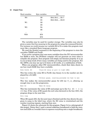 44 ChapterThree
Word variables Byte variables Bit
B
O BitO, Bitl,...,Bit 7
B1 Bit& Bit9,...,Bit15
B2
B3
B4
B5
...
B78
B79
The variables may be used for number storage. The variables may also be
given a name that has meaning in the program by using the command Symbol.
For instance we could rename our variable B
O to X to make this program read
more like a standard Basic-language program.
We used the Symbol command in the beginning of the program to store the
variables TRISB and PortB.
If you write a program that uses more variables than the PIC microcontroller
has RAM to store, the PICBasic compiler will not generate an error when it
compiles the program. Your program will simply not function properly. It is up
to you to keep track of how many variables are being used in the program. For
the 16F84,you may use up to 51bytes or 25 words, or a combination of both.
When you program other PIC microcontrollers, check their data sheets to
see how much RAM they have available.
Poke PortB, BO 'Place BO value at port to light LEDs
This line writes the value B
O to PortB. Any binary 1s in the number are dis-
played by a lit LED.
Pause 250 'Without pause, counting proceeds too fast to see
This line makes the microcontroller pause for 250 ms (I/, s), allowing us
enough time to see the progression.
Next BO 'Next BO value
This line increments the value of B
O and jumps up to the For BO = 0 t o
2 5 5 line. If the value of B
O equals the end value declared in the line (255),the
program drops to the next line.
Goto loop
When B
O equals 255, the for-next loop is finished and this line directs the pro-
gram to jump to the label loop, where the B
O value is reinitialized and the
number counting repeats, starting from zero.
Figure 3.3 shows the schematicfor this program. Figure 3.4 is a photograph of
this project. Notice that I used a second solderless breadboard to hold the resis-
tors and LEDs so I wouldn't have to squeezeeverythingonto a singlebreadboard.
 