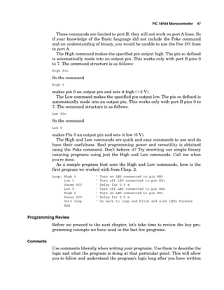 PIC 16F84 Microcontroller 47
These commands are limited to port B; they will not work on port A lines. So
if your knowledge of the Basic language did not include the Poke command
and an understanding of binary, you would be unable to use the five 110 lines
to port A.
The High command makes the specified pin output high. The pin so defined
is automatically made into an output pin. This works only with port B pins 0
to 7. The command structure is as follows:
High Pin
So the command
High 0
makes pin 0 an output pin and sets it high (+5 V).
The Low command makes the specified pin output low. The pin so defined is
automatically made into an output pin. This works only with port B pins 0 to
7. The command structure is as follows:
Low Pin
So the command
Low 0
makes Pin 0 an output pin and sets it low (0 V).
The High and Low commands are quick and easy commands to use and do
have their usefulness. Real programming power and versatility is obtained
using the Poke command. Don't believe it? Try rewriting our simple binary
counting programs using just the High and Low commands. Call me when
you're done.
As a sample program that uses the High and Low commands, here is the
first program we worked with from Chap. 2.
Loop: High 0 ' Turn on LED connected to pin RBO
Low 1 ' Turn off LED connected to pin RBI
Pause 5 0 0 ' Delay for 0 . 5 s
Low 0 ' Turn off LED connected to pin RE0
High 1 ' Turn on LED connected to pin R B l
Pause 5 0 0 ' Delay for 0 . 5 s
Goto loop ' Go back to loop and blink and wink LEDs forever
End
Programming Review
Before we proceed to the next chapter, let's take time to review the key pro-
gramming concepts we have used in the last few programs.
Comments
Use comments liberally when writing your programs. Use them to describe the
logic and what the program is doing at that particular point. This will allow
you to follow and understand the program's logic long after you have written
 