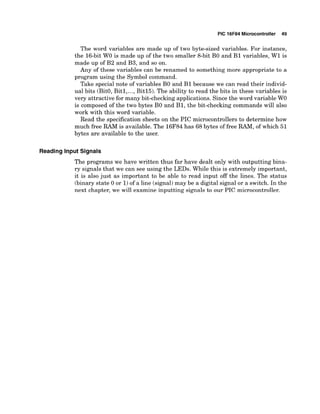 PIC 16F84 Microcontroller 49
The word variables are made up of two byte-sized variables. For instance,
the 16-bit W
O is made up of the two smaller 8-bit B
O and B1 variables, W1 is
made up of B2 and B3, and so on.
Any of these variables can be renamed to something more appropriate to a
program using the Symbol command.
Take special note of variables B
O and B1 because we can read their individ-
ual bits (BitO,Bitl,...,Bitl5). The ability to read the bits in these variables is
very attractive for many bit-checking applications. Since the word variable W
O
is composed of the two bytes B
O and B1, the bit-checking commands will also
work with this word variable.
Read the specificationsheets on the PIC microcontrollers to determine how
much free RAM is available. The 16F84has 68 bytes of free RAM,of which 51
bytes are available to the user.
Reading Input Signals
The programs we have written thus far have dealt only with outputting bina-
ry signals that we can see using the LEDs. While this is extremely important,
it is also just as important to be able to read input off the lines. The status
(binary state 0 or 1)of a line (signal)may be a digital signal or a switch. In the
next chapter, we will examine inputting signals to our PIC microcontroller.
 