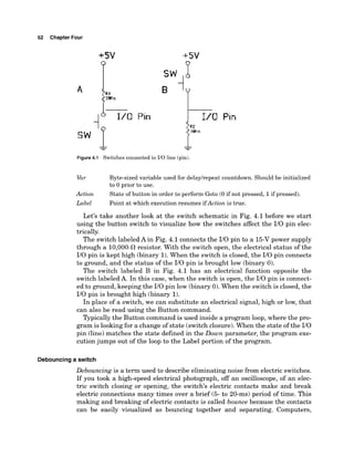 52 Chapter Four
Pin
Figure4.1 Switches connected to 110 line (pin).
Var Byte-sized variable used for delaylrepeat countdown. Should be initialized
to 0 prior to use.
Action State of button in order to perform Goto (0 if not pressed, 1if pressed).
Label Point at which execution resumes ifAction is true.
Let's take another look at the switch schematic in Fig. 4.1 before we start
using the button switch to visualize how the switches affect the I10 pin elec-
trically.
The switch labeled A in Fig. 4.1 connects the I10 pin to a 15-Vpower supply
through a 10,000-a resistor. With the switch open, the electrical status of the
I10 pin is kept high (binary 1).
When the switch is closed, the I10 pin connects
to ground, and the status of the I10 pin is brought low (binary 0).
The switch labeled B in Fig. 4.1 has an electrical function opposite the
switch labeled A. In this case, when the switch is open, the I10 pin is connect-
ed to ground, keeping the I10 pin low (binary 0).When the switch is closed,the
I10 pin is brought high (binary 1).
In place of a switch, we can substitute an electrical signal, high or low, that
can also be read using the Button command.
Typically the Button command is used inside a program loop, where the pro-
gram is looking for a change of state (switch closure). When the state of the I10
pin (line) matches the state defined in the Down parameter, the program exe-
cution jumps out of the loop to the Label portion of the program.
Debouncing a switch
Debouncing is a term used to describe eliminating noise from electric switches.
If you took a high-speed electrical photograph, off an oscilloscope, of an elec-
tric switch closing or opening, the switch's electric contacts make and break
electric connections many times over a brief (5- to 20-ms) period of time. This
making and breaking of electric contacts is called bounce because the contacts
can be easily visualized as bouncing together and separating. Computers,
 