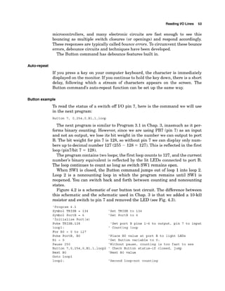 Reading 1
1
0 Lines 53
microcontrollers, and many electronic circuits are fast enough to see this
bouncing as multiple switch closures (or openings) and respond accordingly.
These responses are typically called bounce errors. To circumvent these bounce
errors, debounce circuits and techniques have been developed.
The Button command has debounce features built in.
If you press a key on your computer keyboard, the character is immediately
displayed on the monitor. If you continue to hold the key down, there is a short
delay, following which a stream of characters appears on the screen. The
Button command's auto-repeat function can be set up the same way.
Button example
To read the status of a switch off I/O pin 7, here is the command we will use
in the next program:
Button 7, 0,254,O,Bl,l,loop
The next program is similar to Program 3.1 in Chap. 3, inasmuch as it per-
forms binary counting. However, since we are using PB7 (pin 7) as an input
and not an output, we lose its bit weight in the number we can output to port
B. The bit weight for pin 7 is 128, so without pin 7 we can display only num-
bers up to decimal number 127 (255 - 128 = 127).This is reflected in the first
loop (pin7hit 7 = 128).
The program contains two loops; the first loop counts to 127, and the current
number's binary equivalent is reflected by the lit LEDs connected to port B.
The loop continues to count as long as switch SW1 remains open.
When SW1 is closed, the Button command jumps out of loop 1into loop 2.
Loop 2 is a noncounting loop in which the program remains until SW1 is
reopened. You can switch back and forth between counting and noncounting
states.
Figure 4.2 is a schematic of our button test circuit. The difference between
this schematic and the schematic used in Chap. 3 is that we added a 10-kll
resistor and switch to pin 7 and removed the LED (see Fig. 4.3).
'Program 4 .1
Symbol TRISB = 134
Symbol PortB = 6
'Initialize Port (s)
Poke TRISB,128
loopl :
For BO = 0 to 127
Poke PortB, BO
B1 = 0
Pause 250
Button 7,0,254,O,Bl,1,100~2
Next BO
Goto loopl
loop2 :
'Set TRISB to 134
'Set PortB to 6
'Set port B pins 1-6 to output, pin 7 to input
' Counting loop
'Place BO value at port B to light LEDs
'Set Button variable to 0:
'Without pause, counting is too fast to see
' Check Button status-if closed, jump
'Next BO value
'Second loop-not counting
 