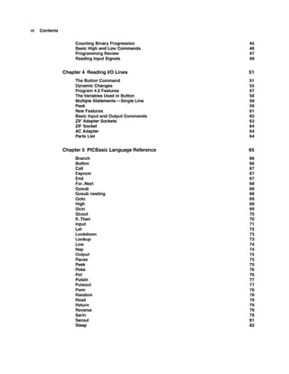 vi Contents
Counting Binary Progression
Basic High and Low Commands
Programming Review
Reading lnput Signals
Chapter 4 Reading I
1
0 Lines
The Button Command
Dynamic Changes
Program 4.2 Features
The Variables Used in Button
Multiple Statements-Single Line
Peek
New Features
Basic lnput and Output Commands
ZIF Adapter Sockets
ZIF Socket
AC Adapter
Parts List
Chapter 5 PlCBasic Language Reference
Branch
Button
Call
Eeprom
End
For..Next
Gosub
Gosub nesting
Got0
High
12cin
12cout
If..Then
lnput
Let
Lookdown
Lookup
Low
Nap
Output
Pause
Peek
Poke
Pot
Pulsin
Pulsout
Pwm
Random
Read
Return
Reverse
Serin
Serout
Sleep
 