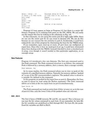 Reading 1
1
0 Lines 61
delay = delay - 10 'Decrease delay by 10 ms
If delay < 10 Then hold2 'If less than 10 ms, hold at 10
Goto loop3 'Repeat
hold1: 'Hold at l-s routine
delay = 990
Goto loop2
hold2: 'Hold at 10-ms routine
delay = 20
Goto loop3
Program 4.3 may appear as large as Program 4.2, but there is a major dif-
ference: Program 4.3 is utilizing both ports on the PIC 16F84. We can easily
see the impact this has by looking at the schematic in Fig. 4.6.
In this schematic, we are using the entire port B to light eight LEDs. Since
we can use the entire port B, we can count to decimal 255. We can do this
because we can connect the two switches to port A. Incidentally, I could have
reduced the size of this program by eliminating the lines for the TRISA setup.
If you remember, upon start-up or reset, all port lines are configured as
input lines. Since this is how we need port A set up, I could have eliminated
those lines dealing with the TRISA. Instead I decided to show a standard port
A setup, even though it wasn't needed in this particular application, as an
example setup.
New Features
Program 4.3 introduced a few new features. The first new command used is
the Peek command. The Peek command structure is as follows: the command
Peek is followed by a memory address, then a comma, then a storage variable.
Peek Address, Var
As its name implies, the Peek command allows one to view (or peek at) the
contents of a specified memory address. Typicallythe memory address "peeked
at" is one of the PIC microcontroller~sregisters. The peeked value is stored in
a variable Var defined in the command.
In this program we peeked at the input lines on port A. (Remember,the lines
on port A cannot be read using the Button command.) The Peek command
allows us to look at the two input lines on port A simultaneously.
Peek PortA, BO
The Peek command can read an entire byte (8bits) at once; or, as in the case
of port A 5 bits, only the lower 5 bits of the peeked value are relevant.
BitO ..Bit15
The first 2 bytes of RAM memory, B
O and B1, are special. This is because we
can test the bit values contained in each byte. If you remember, for byte BO,
the bit variables are predefined as BitO through Bit7. For byte B1, the prede-
fined bit variables are Bit8 to Bitl5.
 