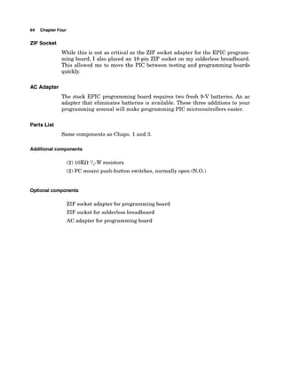 64 Chapter Four
ZIF Socket
While this is not as critical as the ZIF socket adapter for the EPIC program-
ming board, I also placed an 18-pin ZIF socket on my solderless breadboard.
This allowed me to move the PIC between testing and programming boards
quickly.
AC Adapter
The stock EPIC programming board requires two fresh 9-V batteries. An ac
adapter that eliminates batteries is available. These three additions to your
programming arsenal will make programming PIC microcontrollers easier.
Parts List
Same components as Chaps. 1and 3.
Additional components
(2) 10Ka l/,-W resistors
(2)PC mount push-button switches, normally open (N.O.)
Optional components
ZIF socket adapter for programming board
ZIF socket for solderless breadboard
AC adapter for programming board
 