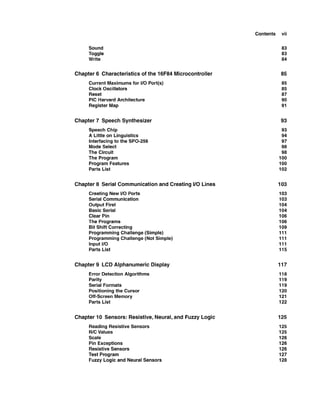 Contents vii
Sound
Toggle
Write
Chapter 6 Characteristicsof the 16F84 Microcontroller
Current Maximums for 1
1
0 Port(s)
Clock Oscillators
Reset
PIC Harvard Architecture
Register Map
Chapter 7 Speech Synthesizer
Speech Chip
A Little on Linguistics
Interfacing to the SPO-256
Mode Select
The Circuit
The Program
Program Features
Parts List
Chapter 8 Serial Communication and Creating I10 Lines
Creating New 1
1
0 Ports
Serial Communication
Output First
Basic Serial
Clear Pin
The Programs
Bit Shift Correcting
Programming Challenge(Simple)
Programming Challenge(Not Simple)
Input 1
1
0
Parts List
Chapter 9 LCD Alphanumeric Display
Error Detection Algorithms
Parity
Serial Formats
Positioning the Cursor
Off-Screen Memory
Parts List
Chapter 10 Sensors: Resistive,Neural,and Fuzzy Logic
ReadingResistive Sensors
RICValues
Scale
Pin Exceptions
Resistive Sensors
Test Program
Fuzzy Logic and Neural Sensors
 