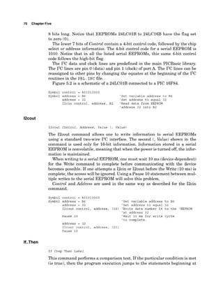 70 Chapter Five
8 bits long. Notice that EEPROMs 24LC01B to 24LC16B have the flag set
to zero (0).
The lower 7 bits of Control contain a 4-bit control code, followed by the chip
select or address information. The 4-bit control code for a serial EEPROM is
1010. Notice that in all the listed serial EEPROMs, this same 4-bit control
code follows the high-bit flag.
The 12Cdata and clock lines are predefined in the main PICBasic library.
The 12Clines are pin 0 (data)and pin 1(clock)of port A. The 12Clines can be
reassigned to other pins by changing the equates at the beginning of the 12C
routines in the PBL .INC file.
Figure 5.2 is a schematic of a 24LC01B connected to a PIC 16F84.
Symbol control = %01010000
Symbol address = B6 'Set variable address to B6
address = 32 'Set address to equal 32
I2cin control, address, B2 'Read data from EEPROM
'address 32 into B2
12cout Control, Address, Value ( , value)
The I2cout command allows one to write information to serial EEPROMs
using a standard two-wire 12Cinterface. The second (, Value) shown in the
command is used only for 16-bit information. Information stored in a serial
EEPROM is nonvolatile, meaning that when the power is turned off, the infor-
mation is maintained.
When writing to a serial EEPROM, one must wait 10ms (device-dependent)
for the Write command to complete before communicating with the device
becomes possible. If one attempts a I2cin or I2cout before the Write (10 ms) is
complete, the access will be ignored. Using a Pause 10statement between mul-
tiple writes to the serial EEPROM will solve this problem.
Control and Address are used in the same way as described for the I2cin
command.
Symbol control = %01010000
Symbol address = B6 'Set variable address to B6
address = 32 'Set address to equal 32
I2cout control, address, (16) 'Write data number 16 to the 'EEPROM
'at address 32
Pause 10 'Wait 10 ms for write cycle
'to complete.
address = 33
I2cout control, address, (21)
Pause 10
If Comp Then Label
This command performs a comparison test. If the particular condition is met
(is true), then the program execution jumps to the statements beginning at
 
