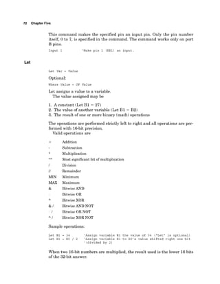 72 Chapter Five
This command makes the specified pin an input pin. Only the pin number
itself, 0 to 7, is specified in the command. The command works only on port
B pins.
Input 1 'Make pin 1 (RBI) an input
Let
Let Var = Value
Optional:
Where Value = OP Value
Let assigns a value to a variable.
The value assigned may be
1. A constant (Let B1 = 27)
2. The value of another variable (Let B1 = B2)
3. The result of one or more binary (math) operations
The operations are performed strictly left to right and all operations are per-
formed with 16-bit precision.
Valid operations are
I
/I
MIN
MAX
&
Addition
Subtraction
Multiplication
Most significant bit of multiplication
Division
Remainder
Minimum
Maximum
Bitwise AND
Bitwise OR
Bitwise XOR
Bitwise AND NOT
Bitwise OR NOT
Bitwise XOR NOT
Sample operations:
Let B1 = 34 'Assign variable B1 the value of 34 ("Let" is optional)
Let B1 = BO / 2 'Assign variable B1 to BO's value shifted right one bit
' (divided by 2)
When two 16-bit numbers are multiplied, the result used is the lower 16bits
of the 32-bit answer.
 