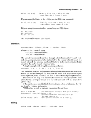 PlCBasic Language Reference 73
Let W1 = WO * 256 'Multiply value held in WO by 256 and
'place result in W1 (lower 16 bits)
If you require the higher-order 16bits, use the following command:
Let W1 = WO ** 256 'Multiply value held in WO by 256 and
'place result in W1 (upper 16 bits)
Bitwise operations use standard binary logic and 8-bit bytes.
B1 = %01100000
B2 = %00100010
Let B2 = B2 & B1
The resultant B2 will be %0 0 100 000.
Lookdown
Lookdown Svalue, (cvalueo, cvaluel,...,cvalueN), rvalue
where svalue = search value
cvalueX = constant values
rvalue = result value
The Lookdown command searches through a list of constants (cvalueo, cval-
uel, etc.), comparing each value in the list to the search value (Svalue). If a
match is found, the physical number of the term (index number) in the list is
stored in the rvalue (result value) variable.
A simple example will straighten out any confusion.
Lookdown 5, (
'
1
6
, 34, 21, 13, 7 8 9, 10, 5 2"), BO
The command searches through the list of constants and stores the item num-
ber in BO. In this example, B
O will hold the result of 8. (Lookdown begins
counting from 0, not 1.)Commas are used to delineate multiple-digit numbers.
The constant list may be a mixture of numeric and string constants. Each
character in a string is treated as a separate constant with the character's
ASCII value.
If the search value is not in the lookdown list, no action is taken and the val-
ue of rvalue remains unchanged.
ASCII values as well as numeric values may be searched.
Serin 1, N2400,BO 'Get hexadecimal character from pin 1 serially
Lookdown BO, ("0123456789ABCDEFn),
B1
'Convert hexadecimal character in BO to
'decimal value in B1.
Serout O,N2400, (#B1) 'Send decimal value to pin 0 serially.
Lookup
Lookup Index, (cvalueo, cvaluel,.. ., ( cvalueN), Value
 