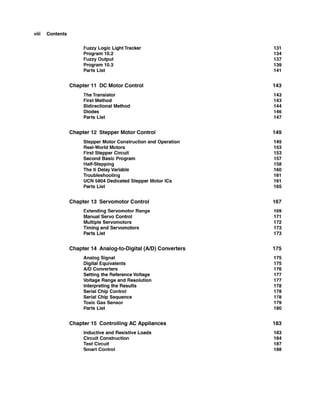 viii Contents
Fuzzy Logic LightTracker
Program 10.2
Fuzzy Output
Program 10.3
Parts List
Chapter 11 DC Motor Control
TheTransistor
First Method
Bidirectional Method
Diodes
Parts List
Chapter 12 Stepper Motor Control
Stepper Motor Construction and Operation
Real-WorldMotors
First Stepper Circuit
Second Basic Program
Half-Stepping
The ti DelayVariable
Troubleshooting
UCN 5804 DedicatedStepper Motor ICs
Parts List
Chapter 13 Servomotor Control
Extending Servomotor Range
Manual Servo Control
Multiple Servomotors
Timing and Servomotors
Parts List
Chapter 14 Analog-to-Digital (AID) Converters
Analog Signal
Digital Equivalents
AID Converters
Setting the ReferenceVoltage
Voltage Range and Resolution
Interpretingthe Results
Serial Chip Control
Serial Chip Sequence
Toxic Gas Sensor
Parts List
Chapter 15 Controlling AC Appliances
Inductiveand ResistiveLoads
Circuit Construction
Test Circuit
Smart Control
 