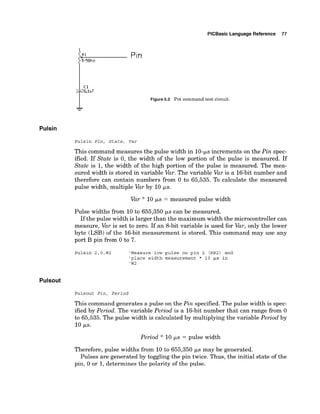 PlCBasic Language Reference 77
Pin
Figure5.3 Pot command test circuit.
Pulsin
Pulsin Pin, State, Var
This command measures the pulse width in 10-psincrements on the Pin spec-
ified. If State is 0, the width of the low portion of the pulse is measured. If
State is 1, the width of the high portion of the pulse is measured. The mea-
sured width is stored in variable Var.The variable Var is a 16-bit number and
therefore can contain numbers from 0 to 65,535. To calculate the measured
pulse width, multiple Var by 10 ps.
Var * 10 EJ.S= measured pulse width
Pulse widths from 10 to 655,350 p,s can be measured.
If the pulse width is larger than the maximum width the microcontroller can
measure, Var is set to zero. If an &bit variable is used for Var,only the lower
byte (LSB) of the 16-bit measurement is stored. This command may use any
port B pin from 0 to 7.
Pulsin 2,O,W2 'Measure low pulse on pin 2 (RB2) and
'place width measurement * 10 ~s in
'W2
Pulsout
Pulsout P i n , P e r i o d
This command generates a pulse on the Pin specified. The pulse width is spec-
ified by Period. The variable Period is a 16-bit number that can range from 0
to 65,535. The pulse width is calculated by multiplying the variable Period by
10 FS.
Period * 10 ps = pulse width
Therefore, pulse widths from 10 to 655,350 ks may be generated.
Pulses are generated by toggling the pin twice. Thus, the initial state of the
pin, 0 or 1, determines the polarity of the pulse.
 