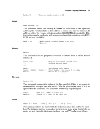PlCBasic Language Reference 79
Random W2 'Generate random number in W2
Read
Read Address, Var
This command reads the on-chip EEPROM (if available) at the specified
Address; the resultant byte at the address is copied into the Var variable. If
Address is 255, Varreturns with the number of EEPROMbytes available. This
instruction may be used only with microcontrollers that contain on-chip EEP-
ROM, such as the 16F84.
Read 5, BO 'Read EEPROM location number 5 and copy
'into BO.
Return
Return
This command causes program execution to return from a called Gosub
command.
'Jump to subroutine labeled send1
'Program returns here
send1: 'Subroutine send1 begins
Serout O,N2400, ("Hello!") 'Send "Hello!" out on pin 0 serially
Return 'Return to main program
Reverse
Reverse Pin
This command reverses the status of the Pin specified. If Pin is an output, it
is reversed to an input, and vice versa. Only the pin number itself, 0 to 7, is
specified in the command. The command works only on port B pins.
Output 3 'Make pin 3 (RB3) an output pin
Reverse 3 'Change pin 3 (RB3) to an input pin
Serin
This command allows the microcontroller to receive serial data on the Pin speci-
fied. The data are received in standard asynchronous mode using 8 data bits, no
parity bit, and 1stop bit. Mode sets the baud rate and TTL polarity as follows:
 